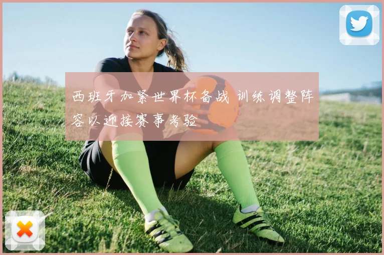 西班牙加紧世界杯备战 训练调整阵容以迎接赛事考验